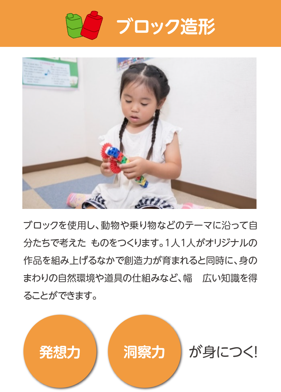ブロック造形,ブロックを使用し、動物や乗り物などのテーマに沿って自分たちで考えたものをつくります。1人1人がオリジナルの作品を組み上げるなかで創造力が育まれると同時に、身のまわりの自然環境や道具の仕組みなど、幅広い知識を得ることができます。発想力,洞察力,が身につく！