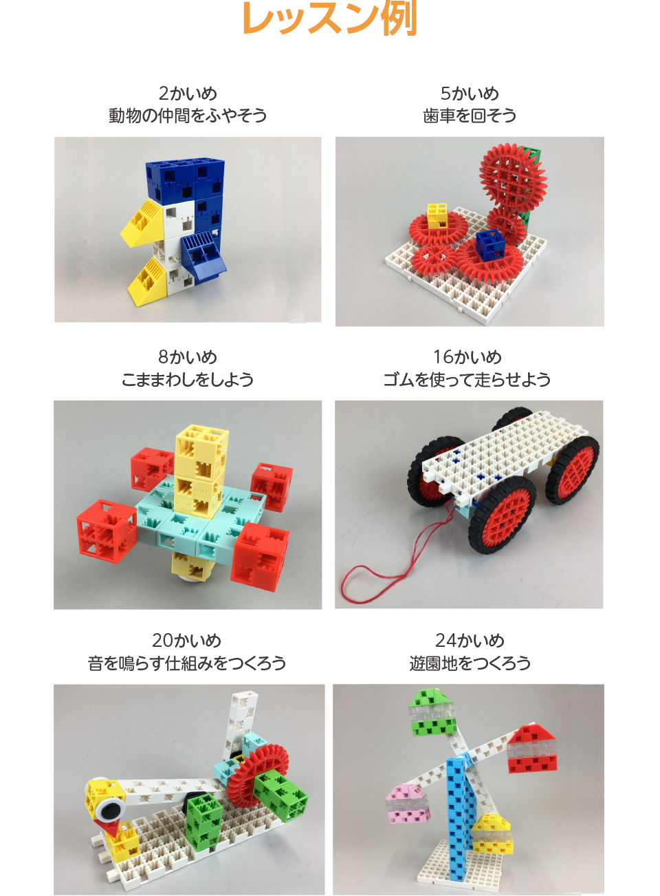 レッスン例,2かいめ 動物の仲間をふやそう,5かいめ 歯車を回そう,8かいめ こままわしをしよう,16かいめ ゴムを使って走らせよう,20かいめ 音を鳴らす仕組みをつくろう,24かいめ 遊園地をつくろう