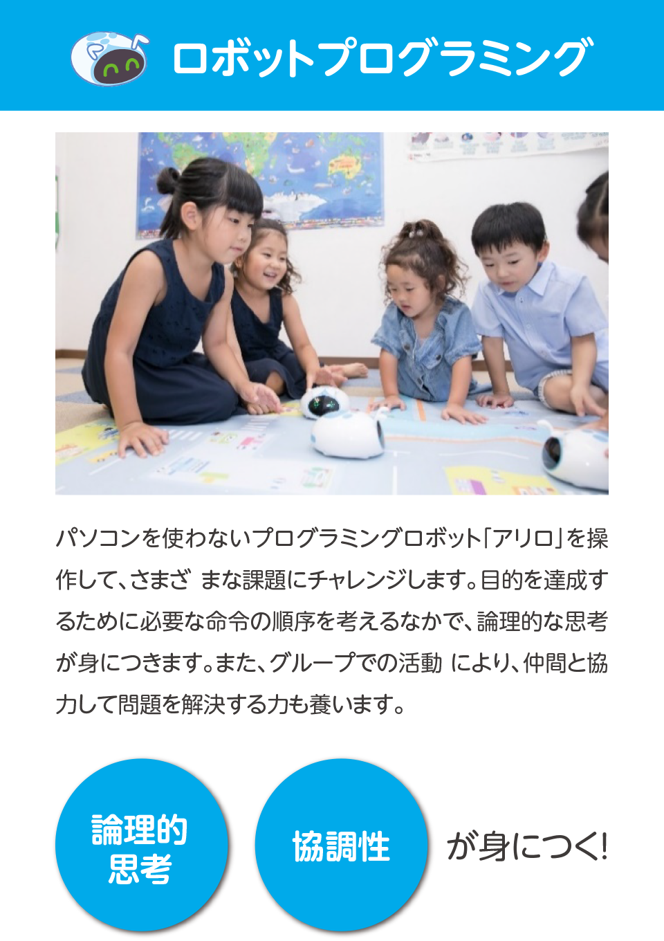 ロボットプログラミング,パソコンを使わないプログラミングロボット「アリロ」を操作して、さまざまな課題にチャレンジします。目的を達成するために必要な命令の順序を考えるなかで、論理的な思考が身につきます。また、グループでの活動により、仲間と協力して問題を解決する力も養います。,論理的思考,協調性,が身につく