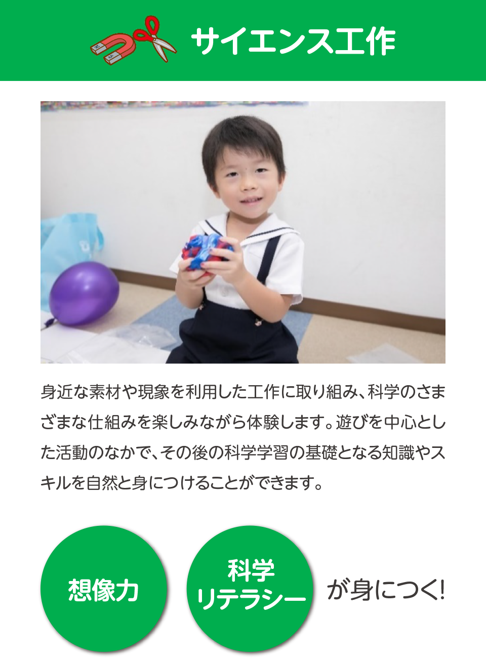 サイエンス工作,身近な素材や現象を利用した工作に取り組み、科学のさまざまな仕組みを楽しみながら体験します。遊びを中心とした活動のなかで、その後の科学学習の基礎となる部分を自然と身につけることができます。,想像力,科学リテラシー,が身につく！