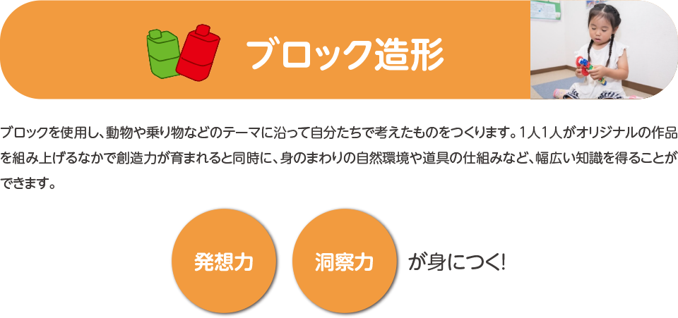 ブロック造形,ブロックを使用し、動物や乗り物などのテーマに沿って自分たちで考えたものをつくります。1人1人がオリジナルの作品を組み上げるなかで創造力が育まれると同時に、身のまわりの自然環境や道具の仕組みなど、幅広い知識を得ることができます。発想力,洞察力,が身につく！