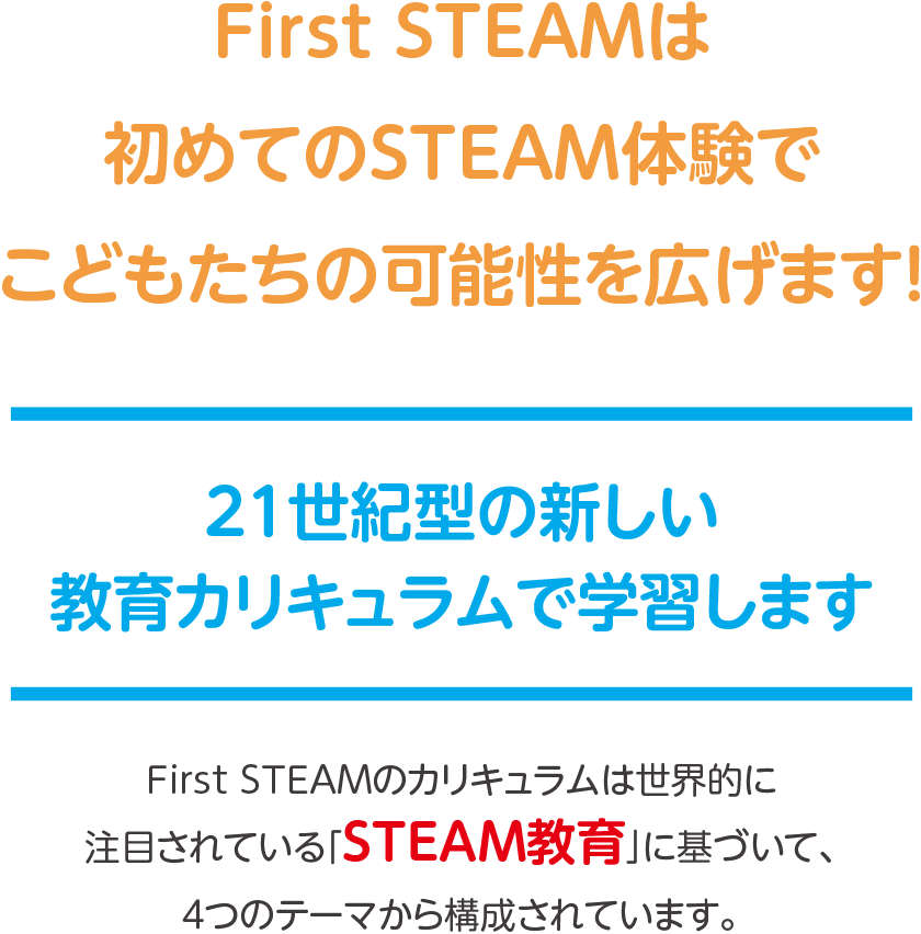 First STEAMは初めてのSTEAM体験でこどもたちの可能性を広げます！,21世紀型の新しい教育カリキュラムで学習します,First STEAMのカリキュラムは世界的に注目されている「STEAM教育」に基づいて構築されています