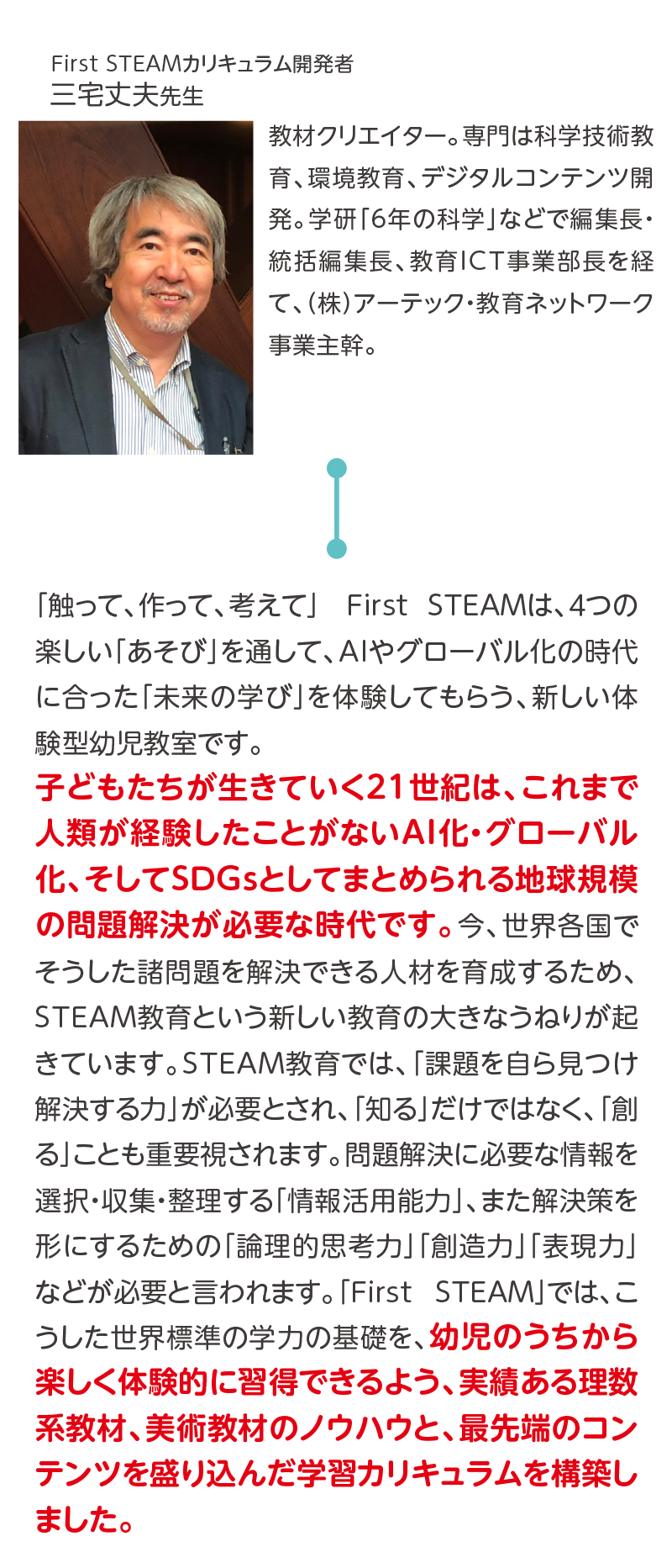 First STEAMカリキュラム開発者,三宅丈夫先生,教材クリエイター。専門は科学技術教育、環境教育、デジタルコンテンツ開発。学研「6年の科学」などで編集長・統括編集長、教育ICT事業部長を経て、（株）アーテック・教育ネットワーク事業主幹。,「触って、作って、考えて」　First STEAMは、４つの楽しい「あそび」を通して、AIやグローバル化の時代に合った「未来の学び」を体験してもらう、新しい体験型幼児教室です。子どもたちが生きていく21世紀は、これまで人類が経験したことがないAI化・グローバル化、そしてSDGｓとしてまとめられる地球規模の問題解決が必要な時代です。今、世界各国でそうした諸問題を解決できる人材を育成するため、STEAM教育という新しい教育の大きなうねりが起きています。STEAM教育では、「課題を自ら見つけ解決する力」が必要とされ、「知る」だけではなく、「創る」ことも重要視されます。問題解決に必要な情報を選択・収集・整理する「情報活用能力」、また解決策を形にするための「論理的思考力」「創造力」「表現力」などが必要と言われます。「FirstSTEAM」では、こうした世界標準の学力の基礎を、幼児のうちから楽しく体験的に習得できるよう、実績ある理数系教材、美術教材のノウハウと、最先端のコンテンツを盛り込んだ学習カリキュラムを構築しました。