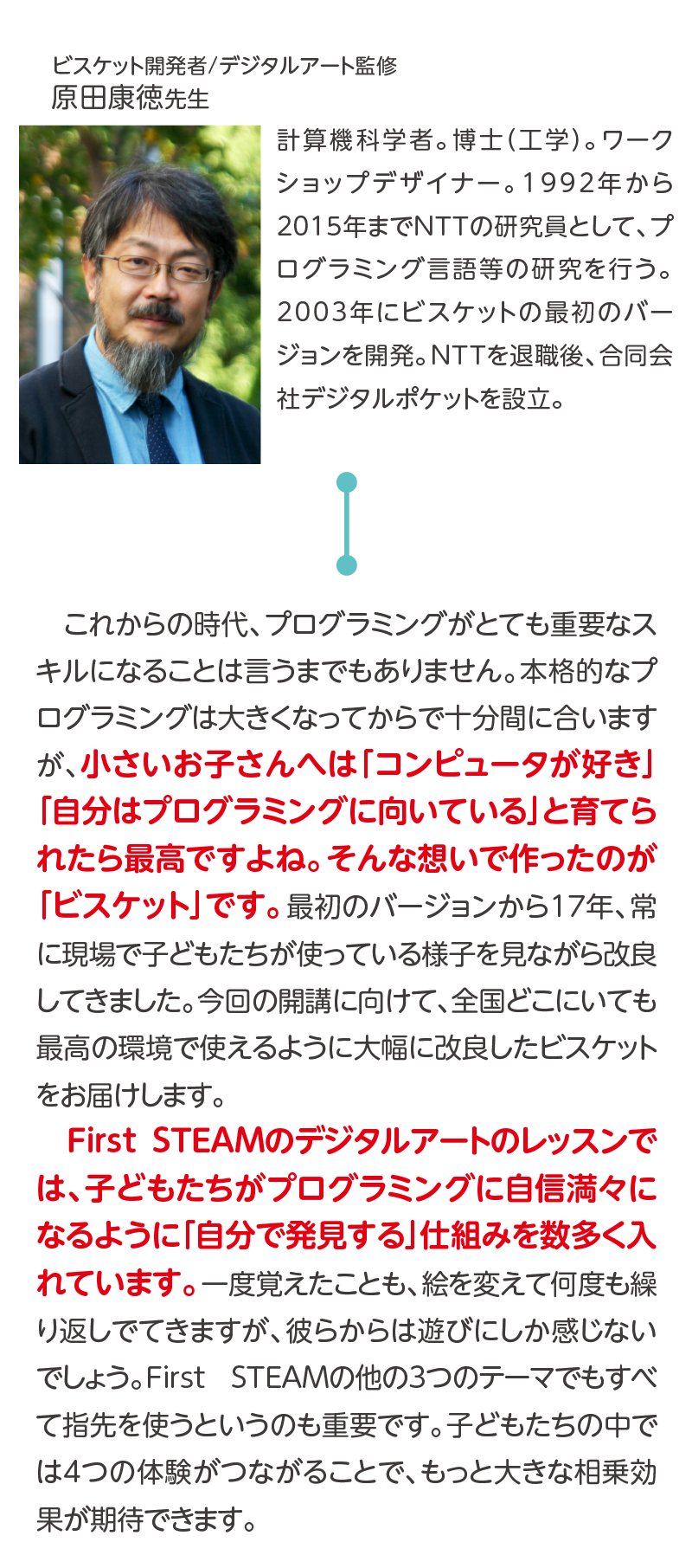ビスケット開発者/デジタルアート監修,原田康徳先生,計算機科学者。博士（工学）。ワークショップデザイナー。1992年から2015年までNTTの研究員として、プログラミング言語等の研究を行う。2003年にビスケットの最初のバージョンを開発。NTTを退職後、合同会社デジタルポケットを設立。,これからの時代、プログラミングがとても重要なスキルになることは言うまでもありません。本格的なプログラミングは大きくなってからで十分間に合いますが、小さいお子さんへは「コンピュータが好き」「自分はプログラミングに向いている」と育てられたら最高ですよね。そんな想いで作ったのが「ビスケット」です。最初のバージョンから17年、常に現場で子どもたちが使っている様子を見ながら改良してきました。今回の開講に向けて、全国どこにいても最高の環境で使えるように大幅に改良したビスケットをお届けします。First STEAMのデジタルアートのレッスンでは、子どもたちがプログラミングに自信満々になるように「自分で発見する」仕組みを数多く入れています。一度覚えたことも、絵を変えて何度も繰り返しでてきますが、彼らからは遊びにしか感じないでしょう。First STEAMの他の3つのテーマでもすべて指先を使うというのも重要です。子どもたちの中では4つの体験がつながることで、もっと大きな相乗効果が期待できます。