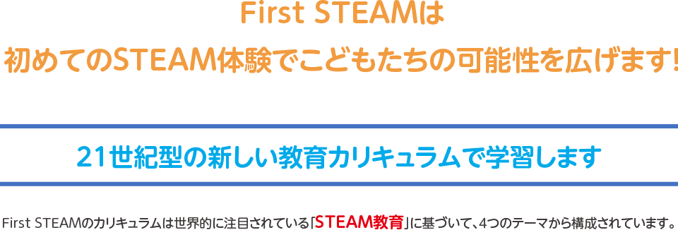 First STEAMは初めてのSTEAM体験でこどもたちの可能性を広げます！,21世紀型の新しい教育カリキュラムで学習します,First STEAMのカリキュラムは世界的に注目されている「STEAM教育」に基づいて構築されています。