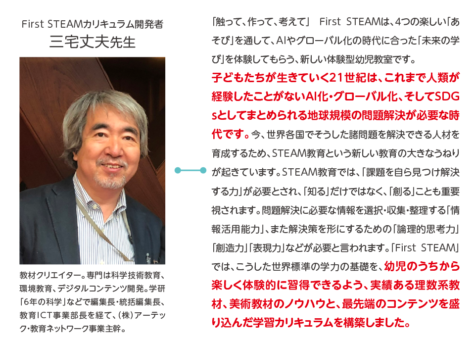 First STEAMカリキュラム開発者,三宅丈夫先生,教材クリエイター。専門は科学技術教育、環境教育、デジタルコンテンツ開発。学研「6年の科学」などで編集長・統括編集長、教育ICT事業部長を経て、（株）アーテック・教育ネットワーク事業主幹。,「触って、作って、考えて」　First STEAMは、４つの楽しい「あそび」を通して、AIやグローバル化の時代に合った「未来の学び」を体験してもらう、新しい体験型幼児教室です。子どもたちが生きていく21世紀は、これまで人類が経験したことがないAI化・グローバル化、そしてSDGｓとしてまとめられる地球規模の問題解決が必要な時代です。今、世界各国でそうした諸問題を解決できる人材を育成するため、STEAM教育という新しい教育の大きなうねりが起きています。STEAM教育では、「課題を自ら見つけ解決する力」が必要とされ、「知る」だけではなく、「創る」ことも重要視されます。問題解決に必要な情報を選択・収集・整理する「情報活用能力」、また解決策を形にするための「論理的思考力」「創造力」「表現力」などが必要と言われます。「FirstSTEAM」では、こうした世界標準の学力の基礎を、幼児のうちから楽しく体験的に習得できるよう、実績ある理数系教材、美術教材のノウハウと、最先端のコンテンツを盛り込んだ学習カリキュラムを構築しました。