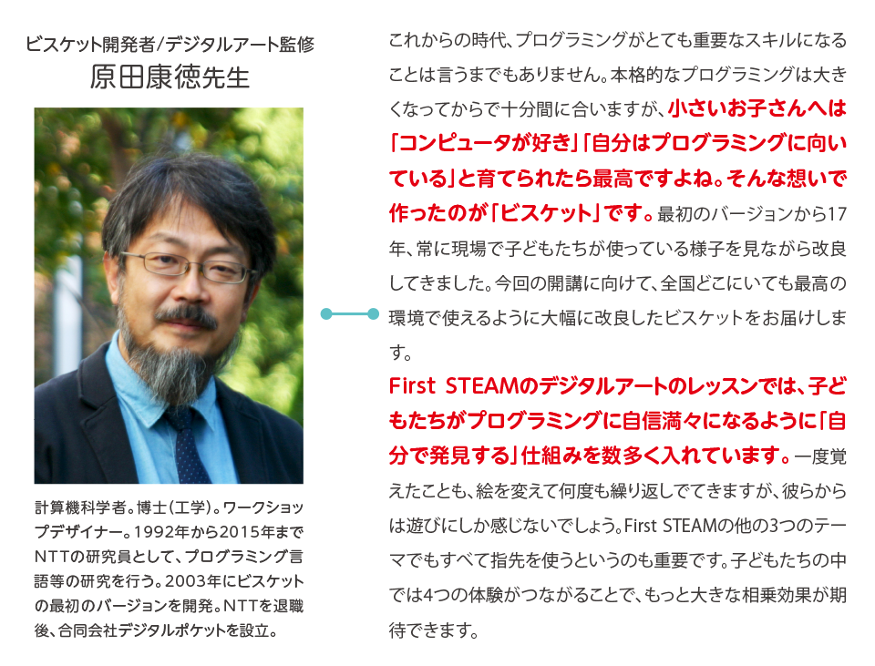 ビスケット開発者/デジタルアート監修,原田康徳先生,計算機科学者。博士（工学）。ワークショップデザイナー。1992年から2015年までNTTの研究員として、プログラミング言語等の研究を行う。2003年にビスケットの最初のバージョンを開発。NTTを退職後、合同会社デジタルポケットを設立。,これからの時代、プログラミングがとても重要なスキルになることは言うまでもありません。本格的なプログラミングは大きくなってからで十分間に合いますが、小さいお子さんへは「コンピュータが好き」「自分はプログラミングに向いている」と育てられたら最高ですよね。そんな想いで作ったのが「ビスケット」です。最初のバージョンから17年、常に現場で子どもたちが使っている様子を見ながら改良してきました。今回の開講に向けて、全国どこにいても最高の環境で使えるように大幅に改良したビスケットをお届けします。First STEAMのデジタルアートのレッスンでは、子どもたちがプログラミングに自信満々になるように「自分で発見する」仕組みを数多く入れています。一度覚えたことも、絵を変えて何度も繰り返しでてきますが、彼らからは遊びにしか感じないでしょう。First STEAMの他の3つのテーマでもすべて指先を使うというのも重要です。子どもたちの中では4つの体験がつながることで、もっと大きな相乗効果が期待できます。