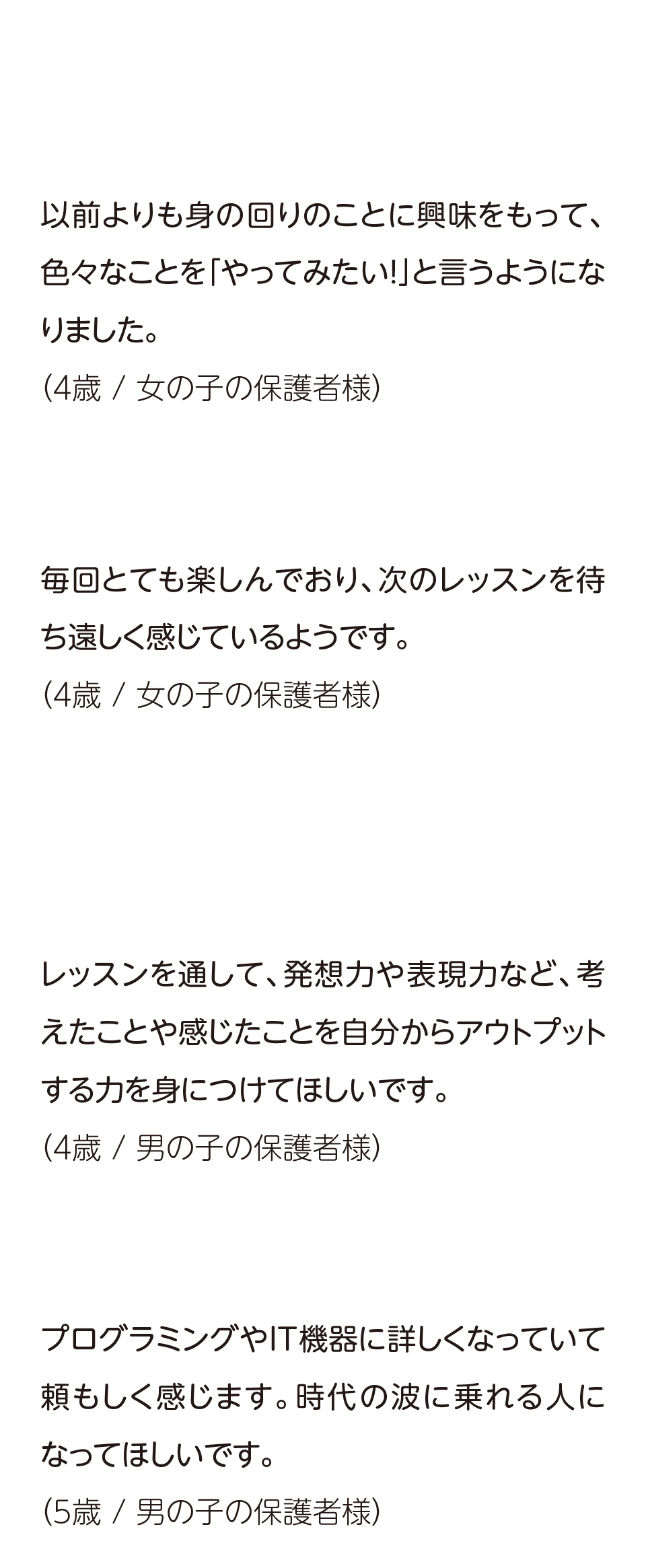 保護者のの声,こどもの様子の変化,以前より身の回りのことに興味をもって、色々なことを「やってみたい！」と言うようになりました。,毎回とても楽しんでおり、次のレッスンを待ち遠しく感じているようです。こどもの成長への期待,レッスンを通じて、発想力や表現力など、考えたことや感じたことを自分からアウトプットする力を見につけてほしいです。,プログラミングやIT機器に詳しくなって頼もしく感じます。時代の波に乗れる人になってほしいです。