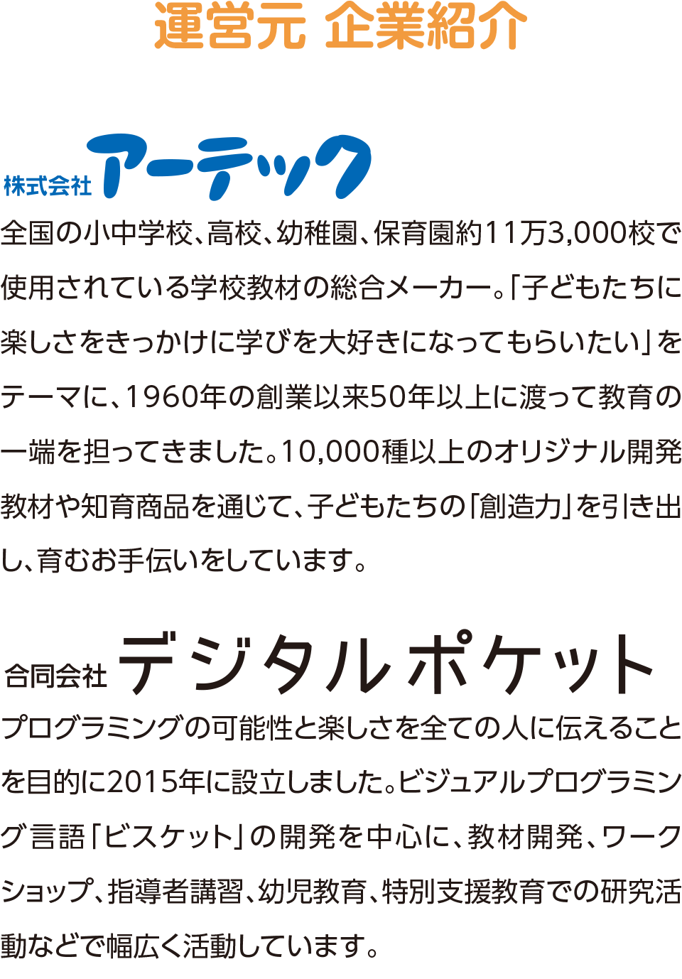 運営元 企業紹介,株式会社アーテック,プログラミングの可能性と楽しさを全ての人に伝えることを目的に2015年に設立しました。ビジュアルプログラミング言語「ビスケット」の開発を中心に、教材開発、ワークショップ、指導者講習、幼児教育、特別支援教育での研究活動などで幅広く活動しています。,合同会社デジタルポケット,全国の小中学校、高校、幼稚園、保育園約11万3,000校で使用されている学校教材の総合メーカー。「子どもたちに楽しさをきっかけに学びを大好きになってもらいたい」をテーマに、1960年の創業以来50年以上に渡って教育の一端を担ってきました。10,000種以上のオリジナル開発教材や知育商品を通じて、子どもたちの「創造力」を引き出し、育むお手伝いをしています。