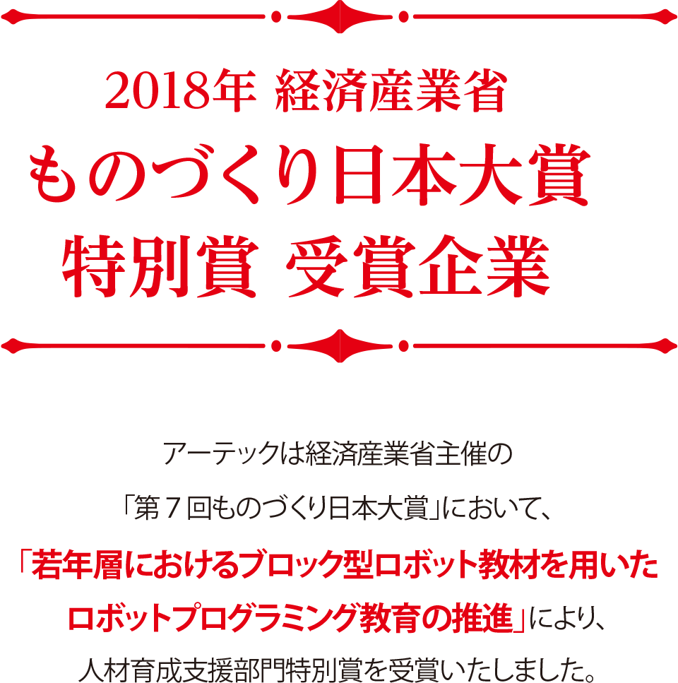 2018年 経済産業省 ものづくり日本大賞特別賞 受賞企業,アーテックは経済産業省主催の「第７回ものづくり日本大賞」において、「若年層におけるブロック型ロボット教材を用いたロボットプログラミング教育の推進」により、人材育成支援部門特別賞を受賞いたしました。