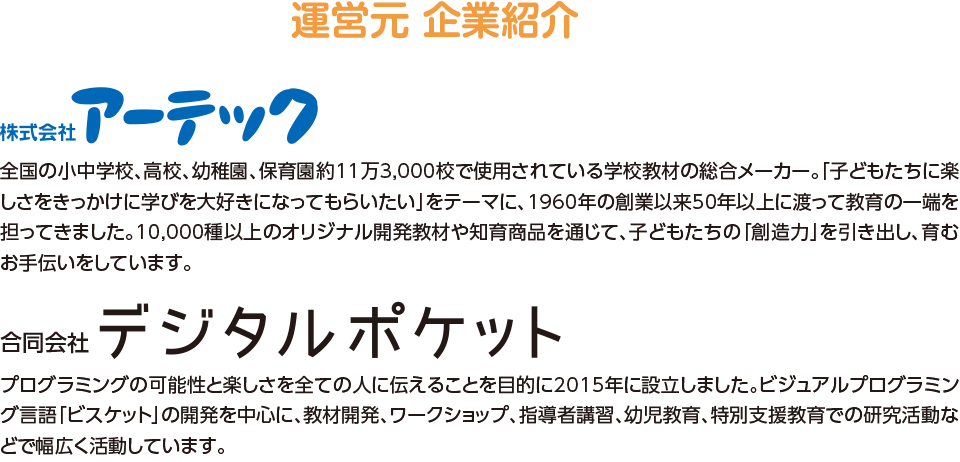 運営元 企業紹介,株式会社アーテック,プログラミングの可能性と楽しさを全ての人に伝えることを目的に2015年に設立しました。ビジュアルプログラミング言語「ビスケット」の開発を中心に、教材開発、ワークショップ、指導者講習、幼児教育、特別支援教育での研究活動などで幅広く活動しています。,合同会社デジタルポケット,全国の小中学校、高校、幼稚園、保育園約11万3,000校で使用されている学校教材の総合メーカー。「子どもたちに楽しさをきっかけに学びを大好きになってもらいたい」をテーマに、1960年の創業以来50年以上に渡って教育の一端を担ってきました。10,000種以上のオリジナル開発教材や知育商品を通じて、子どもたちの「創造力」を引き出し、育むお手伝いをしています。