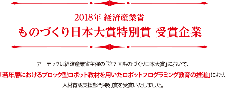 2018年 経済産業省 ものづくり日本大賞特別賞 受賞企業,アーテックは経済産業省主催の「第７回ものづくり日本大賞」において、「若年層におけるブロック型ロボット教材を用いたロボットプログラミング教育の推進」により、人材育成支援部門特別賞を受賞いたしました。