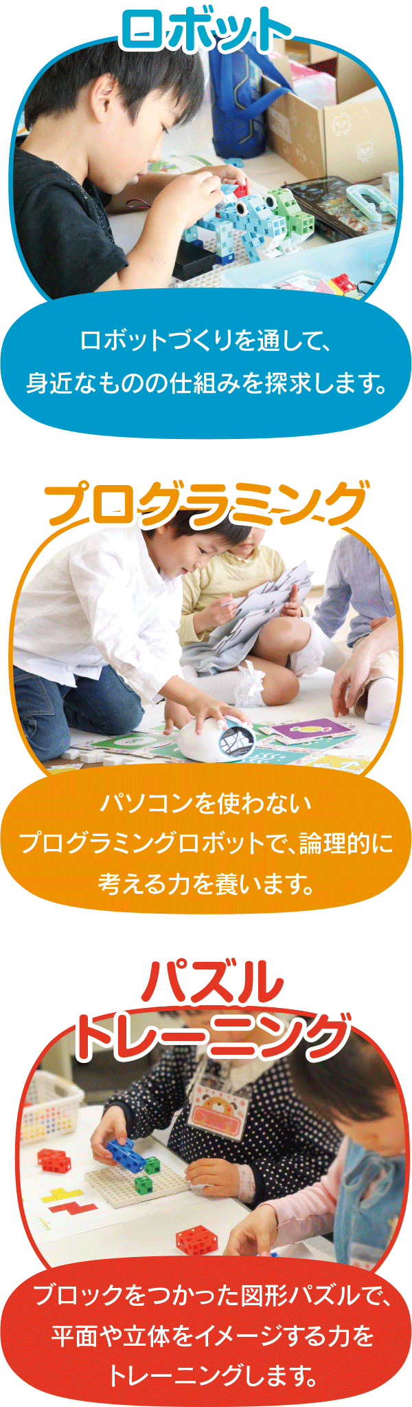 ロボット:ロボットづくりを通して、身近なものの仕組みを探求します。 プログラミング:パソコンを使わないプログラミングロボットで、論理的に考える力を養います。 パズルトレーニング:ブロックをつかった図形パズルで、平面や立体をイメージする力をトレーニングします。