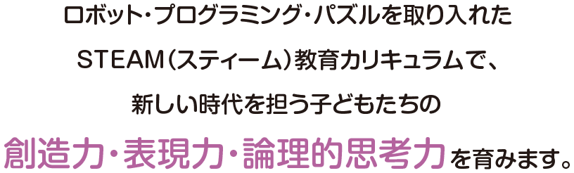 ロボット・プログラミング・パズルを取り入れたSTEAM（スティーム）教育カリキュラムで、新しい時代を担う子どもたちの創造力・表現力・論理的思考力を育みます。