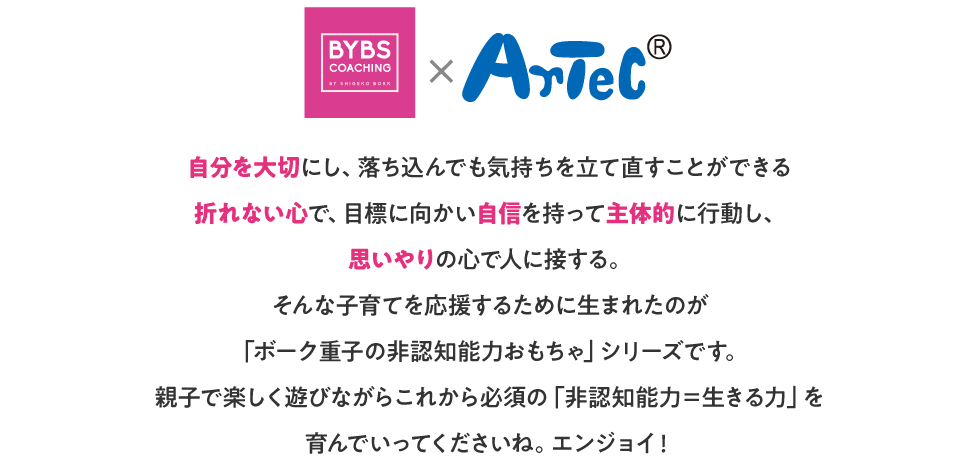 自分を大切にし、落ち込んでも気持ちを立て直すことができる折れない心で、目標に向かい自信を持って主体的に行動し、思いやりの心で人に接する。そんな子育てを応援するために生まれたのが「ボーク重子の非認知能力おもちゃ」シリーズです。親子で楽しく遊びながらこれから必須の「非認知能力＝生きる力」を育んでいってくださいね。エンジョイ！