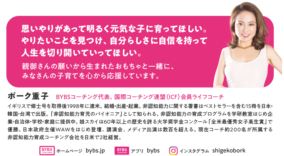ボーク重子。BYBSコーチング代表、国際コーチング連盟（ICF）会員ライフコーチ。イギリスで修士号を取得後１９９８年に渡米。結婚・出産・起業。非認知能力に関する著書はベストセラーを含む１５冊を日本・韓国・台湾で出版。『非認知能力育児のパイオニア』として知られる。非認知能力の育成プログラムを学研教室はじめ企業・自治体・学校・家庭に提供中。娘スカイは60年以上の歴史を誇る大学奨学金コンクール『全米最優秀女子高生賞』で優勝。日本政府主催WAWをはじめ登壇、講演会、メディア出演は数百を超える。現在コーチ約２００名が所属する非認知能力育成コーチング会社を日米で２社経営。